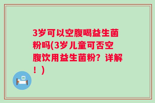 3岁可以空腹喝益生菌粉吗(3岁儿童可否空腹饮用益生菌粉？详解！)