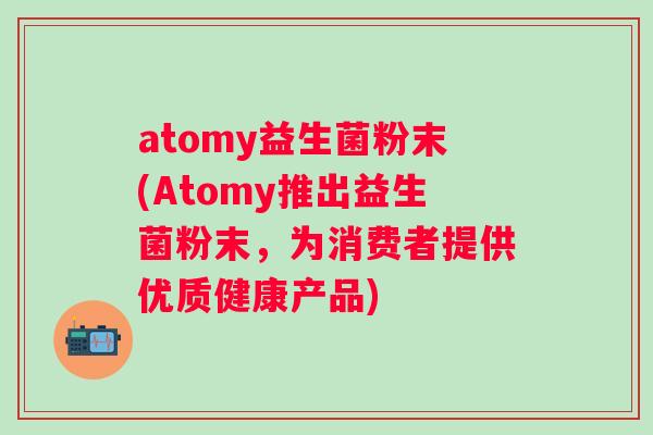 atomy益生菌粉末(Atomy推出益生菌粉末，为消费者提供优质健康产品)