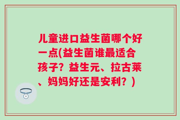 儿童进口益生菌哪个好一点(益生菌谁适合孩子？益生元、拉古莱、妈妈好还是安利？)