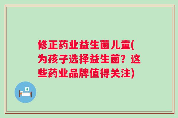 修正药业益生菌儿童(为孩子选择益生菌？这些药业品牌值得关注)
