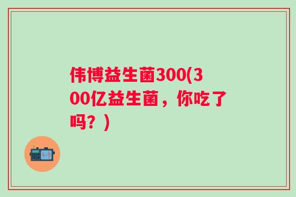 伟博益生菌300(300亿益生菌,你吃了吗?) 伟博益生菌300(300亿益生菌,你吃了吗?)