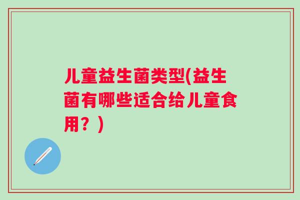 儿童益生菌类型(益生菌有哪些适合给儿童食用?) 儿童益生菌类型(益生菌有哪些适合给儿童食用?)