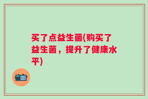 买了点益生菌(购买了益生菌，提升了健康水平)