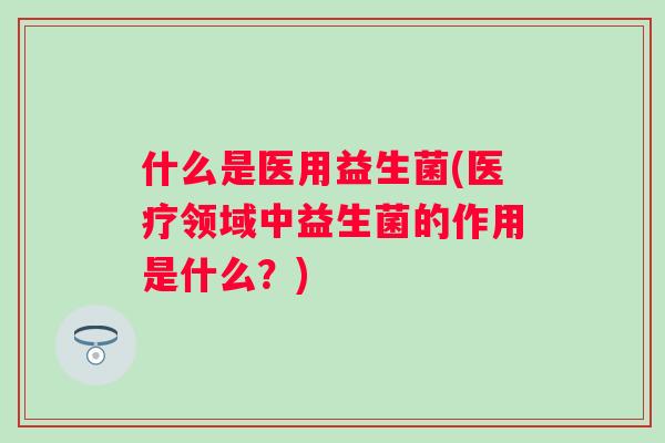 什么是医用益生菌(医疗领域中益生菌的作用是什么？)