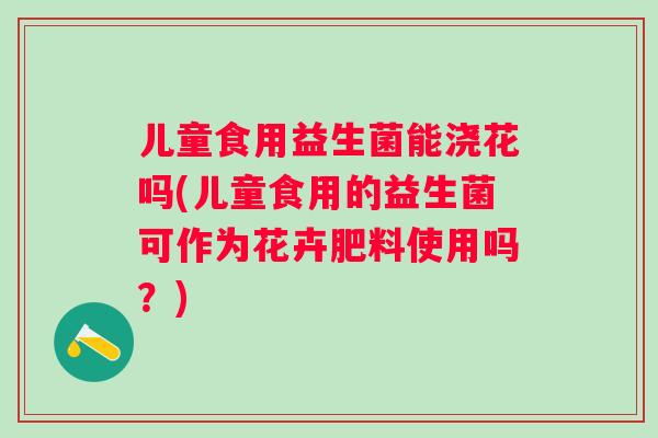 儿童食用益生菌能浇花吗(儿童食用的益生菌可作为花卉肥料使用吗？)