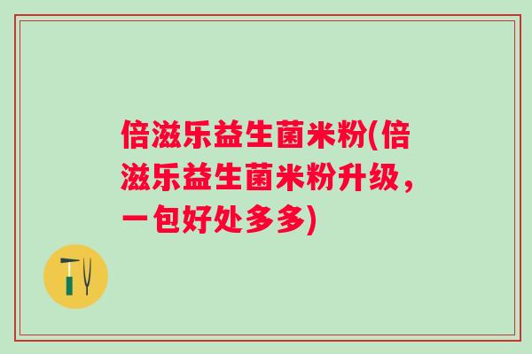 倍滋乐益生菌米粉(倍滋乐益生菌米粉升级，一包好处多多)