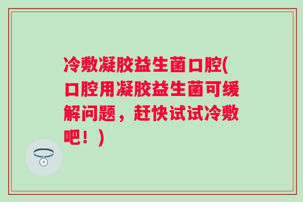 冷敷凝胶益生菌口腔(口腔用凝胶益生菌可缓解问题，赶快试试冷敷吧！)