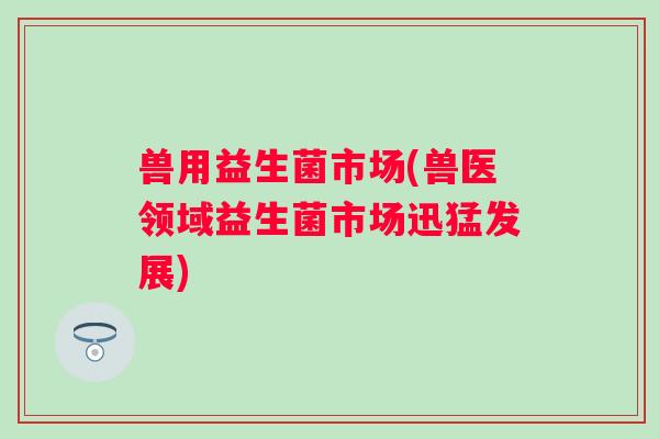 兽用益生菌市场(兽医领域益生菌市场迅猛发展)