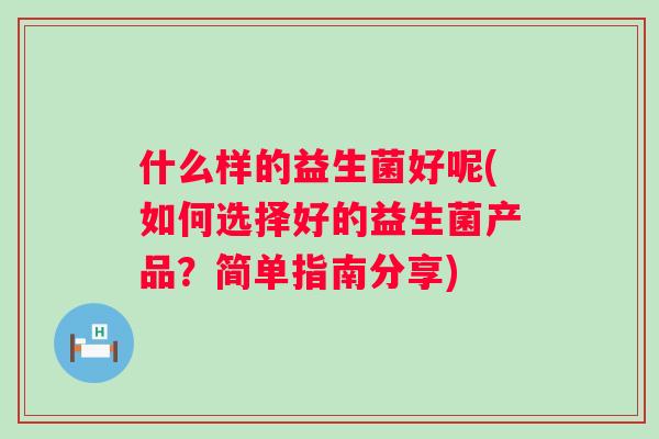 什么样的益生菌好呢(如何选择好的益生菌产品？简单指南分享)