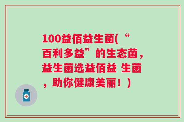 100益佰益生菌(“百利多益”的生态菌，益生菌选益佰益 生菌，助你健康美丽！)