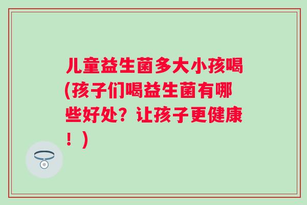 儿童益生菌多大小孩喝(孩子们喝益生菌有哪些好处？让孩子更健康！)