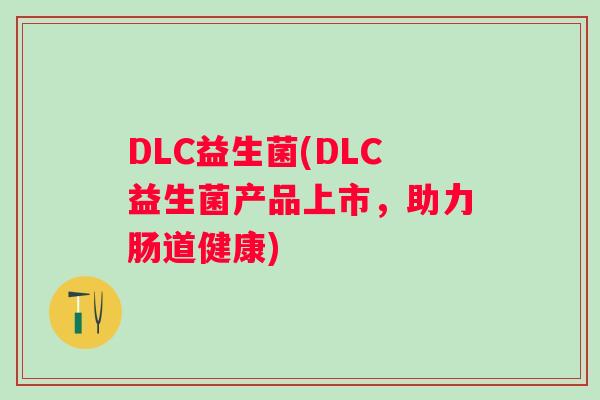 DLC益生菌(DLC益生菌产品上市,助力肠道健康) DLC益生菌(DLC益生菌产品上市,助力肠道健康)