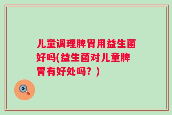 儿童调理脾胃用益生菌好吗(益生菌对儿童脾胃有好处吗?) 儿童调理脾胃用益生菌好吗(益生菌对儿童脾胃有好处吗?)