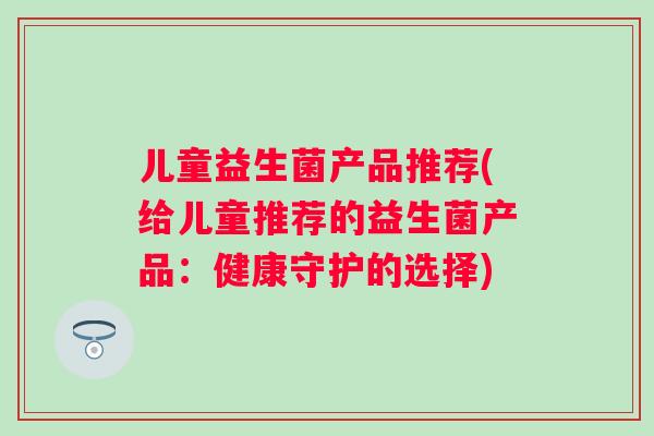 儿童益生菌产品推荐(给儿童推荐的益生菌产品:健康守护的选择) 儿童益生菌产品推荐(给儿童推荐的益生菌产品:健康守护的选择)