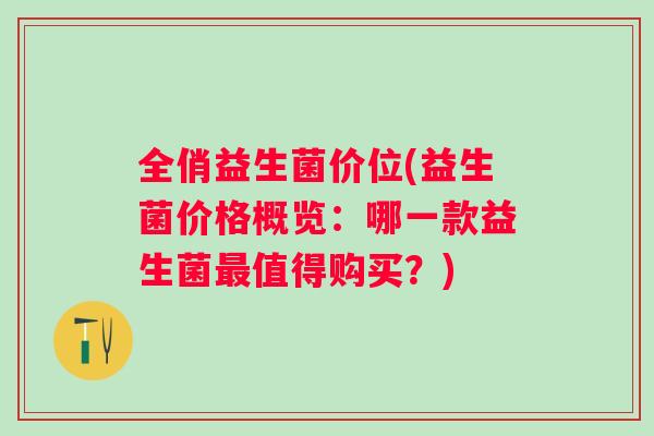 全俏益生菌价位(益生菌价格概览:哪一款益生菌值得购买?) 全俏益生菌价位(益生菌价格概览:哪一款益生菌值得购买?)