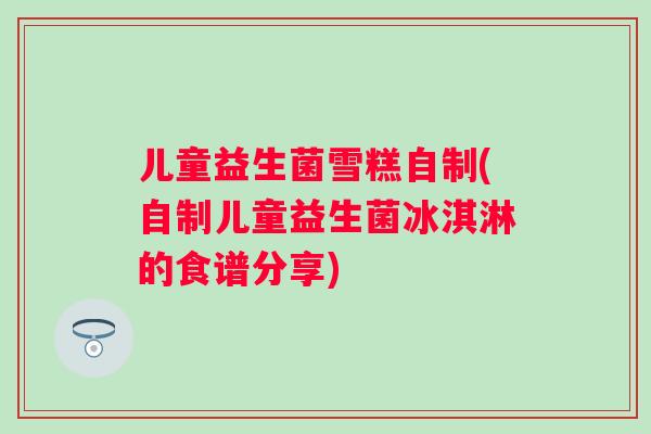 儿童益生菌雪糕自制(自制儿童益生菌冰淇淋的食谱分享)