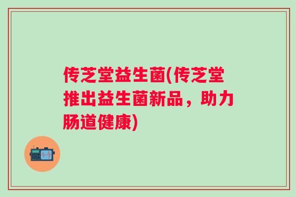 传芝堂益生菌(传芝堂推出益生菌新品，助力肠道健康)
