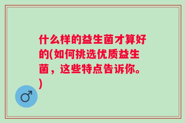 什么样的益生菌才算好的(如何挑选优质益生菌,这些特点告诉你。) 什么样的益生菌才算好的(如何挑选优质益生菌,这些特点告诉你。)