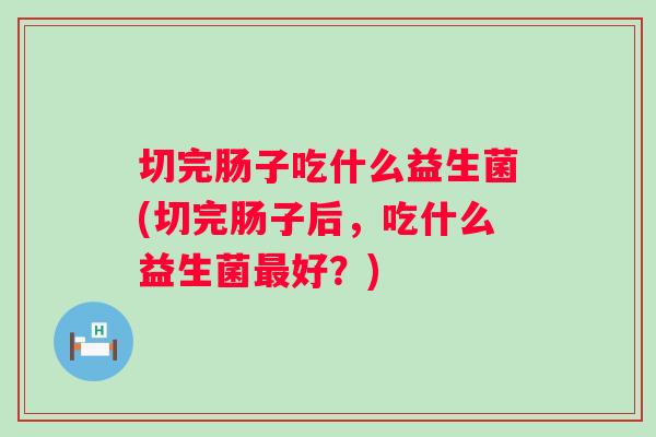 切完肠子吃什么益生菌(切完肠子后,吃什么益生菌好?) 切完肠子吃什么益生菌(切完肠子后,吃什么益生菌好?)
