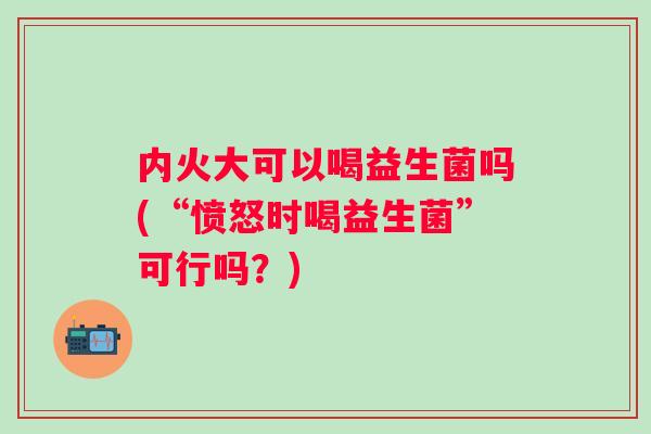 内火大可以喝益生菌吗(“愤怒时喝益生菌”可行吗?) 内火大可以喝益生菌吗(“愤怒时喝益生菌”可行吗?)