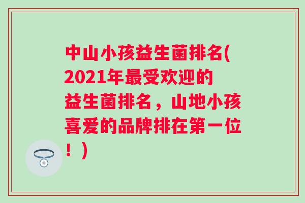 中山小孩益生菌排名(2021年受欢迎的益生菌排名,山地小孩喜爱的品牌排在第一位!) 中山小孩益生菌排名(2021年受欢迎的益生菌排名,山地小孩喜爱的品牌排在第一位!)