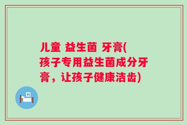 儿童 益生菌 牙膏(孩子专用益生菌成分牙膏,让孩子健康洁齿) 儿童 益生菌 牙膏(孩子专用益生菌成分牙膏,让孩子健康洁齿)