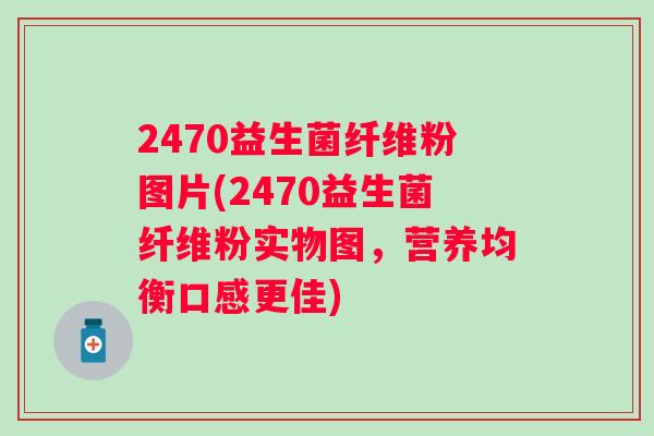 2470益生菌纤维粉图片(2470益生菌纤维粉实物图,营养均衡口感更佳) 2470益生菌纤维粉图片(2470益生菌纤维粉实物图,营养均衡口感更佳)