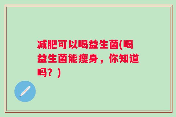 可以喝益生菌(喝益生菌能瘦身,你知道吗?) 可以喝益生菌(喝益生菌能瘦身,你知道吗?)