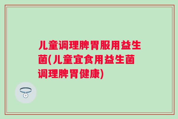 儿童调理脾胃服用益生菌(儿童宜食用益生菌调理脾胃健康)
