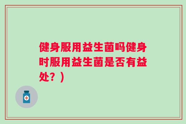 健身服用益生菌吗健身时服用益生菌是否有益处？)