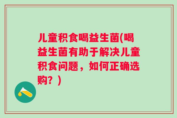 儿童积食喝益生菌(喝益生菌有助于解决儿童积食问题，如何正确选购？)