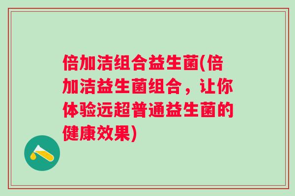 倍加洁组合益生菌(倍加洁益生菌组合,让你体验远超普通益生菌的健康效果) 倍加洁组合益生菌(倍加洁益生菌组合,让你体验远超普通益生菌的健康效果)