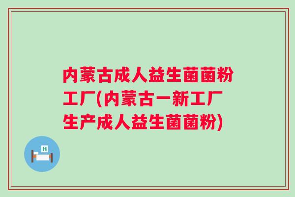 内蒙古成人益生菌菌粉工厂(内蒙古一新工厂生产成人益生菌菌粉)