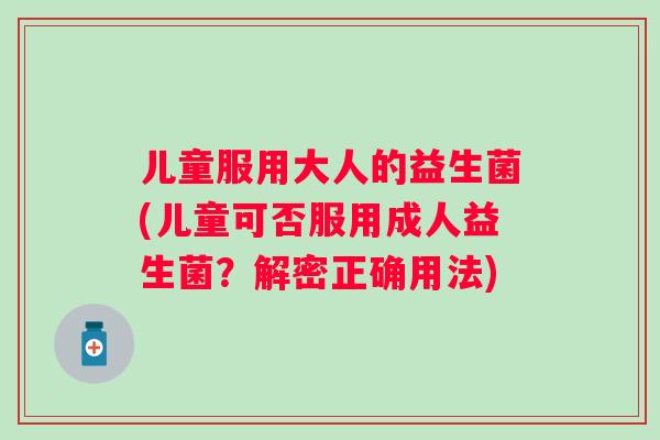 儿童服用大人的益生菌(儿童可否服用成人益生菌?解密正确用法) 儿童服用大人的益生菌(儿童可否服用成人益生菌?解密正确用法)