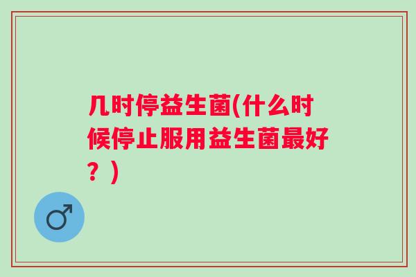 几时停益生菌(什么时候停止服用益生菌好?) 几时停益生菌(什么时候停止服用益生菌好?)