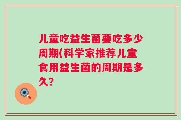 儿童吃益生菌要吃多少周期(科学家推荐儿童食用益生菌的周期是多久? 儿童吃益生菌要吃多少周期(科学家推荐儿童食用益生菌的周期是多久?