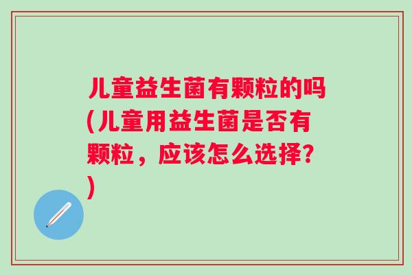 儿童益生菌有颗粒的吗(儿童用益生菌是否有颗粒,应该怎么选择?) 儿童益生菌有颗粒的吗(儿童用益生菌是否有颗粒,应该怎么选择?)