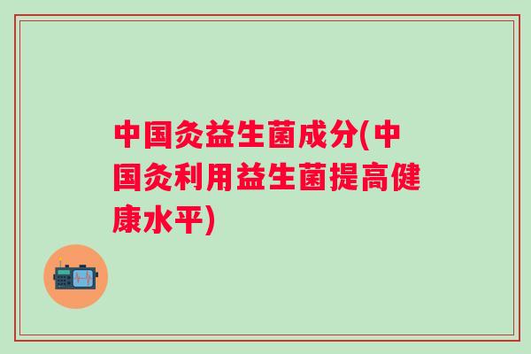 中国灸益生菌成分(中国灸利用益生菌提高健康水平) 中国灸益生菌成分(中国灸利用益生菌提高健康水平)