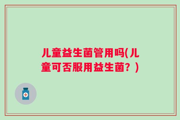 儿童益生菌管用吗(儿童可否服用益生菌？)