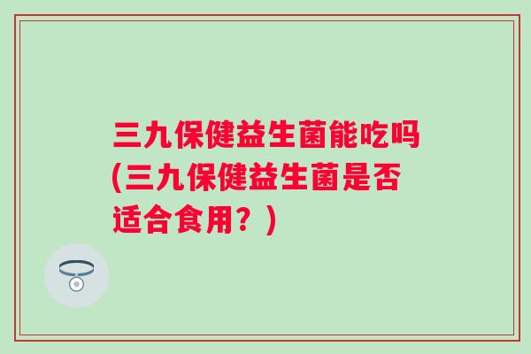 三九保健益生菌能吃吗(三九保健益生菌是否适合食用?) 三九保健益生菌能吃吗(三九保健益生菌是否适合食用?)
