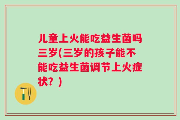 儿童上火能吃益生菌吗三岁(三岁的孩子能不能吃益生菌调节上火症状？)