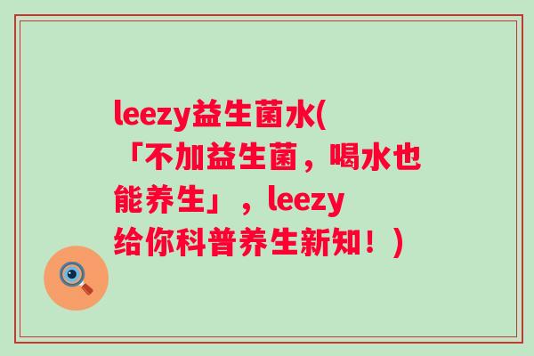 leezy益生菌水(「不加益生菌，喝水也能养生」，leezy给你科普养生新知！)