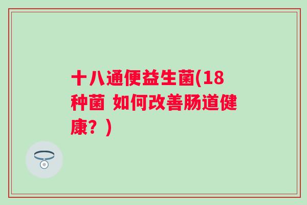 十八通便益生菌(18种菌 如何改善肠道健康？)