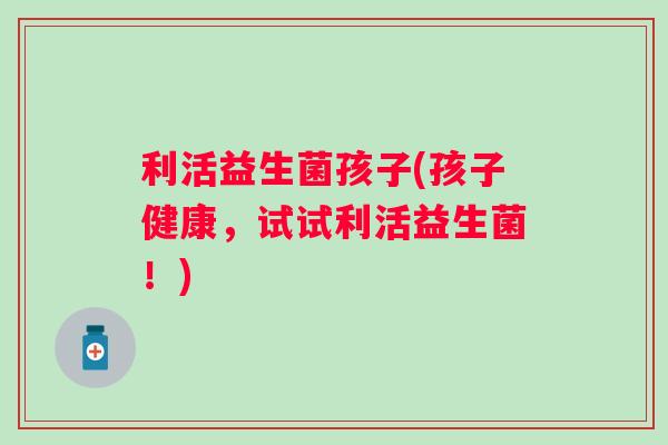 利活益生菌孩子(孩子健康,试试利活益生菌!) 利活益生菌孩子(孩子健康,试试利活益生菌!)