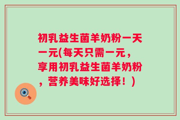 初乳益生菌羊奶粉一天一元(每天只需一元，享用初乳益生菌羊奶粉，营养美味好选择！)