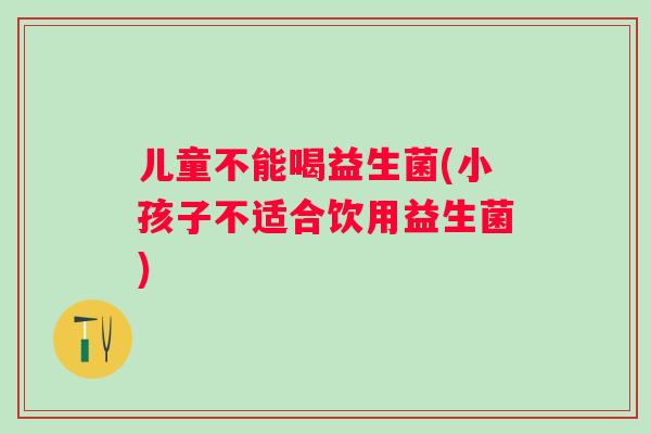 儿童不能喝益生菌(小孩子不适合饮用益生菌)