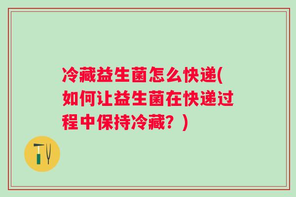 冷藏益生菌怎么快递(如何让益生菌在快递过程中保持冷藏?) 冷藏益生菌怎么快递(如何让益生菌在快递过程中保持冷藏?)