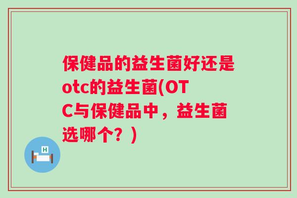 保健品的益生菌好还是otc的益生菌(OTC与保健品中,益生菌选哪个?) 保健品的益生菌好还是otc的益生菌(OTC与保健品中,益生菌选哪个?)
