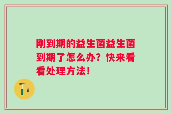 刚到期的益生菌益生菌到期了怎么办?快来看看处理方法! 刚到期的益生菌益生菌到期了怎么办?快来看看处理方法!