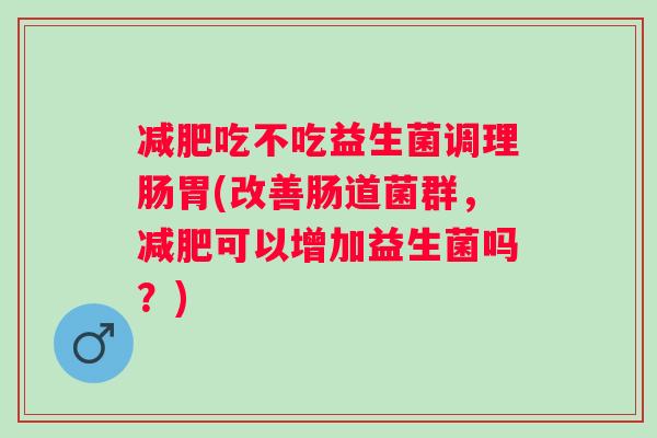 吃不吃益生菌调理肠胃(改善肠道菌群,可以增加益生菌吗?) 吃不吃益生菌调理肠胃(改善肠道菌群,可以增加益生菌吗?)